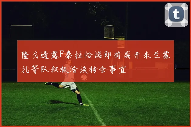 隆戈透露F泰拉恰诺即将离开米兰蒙扎等队积极洽谈转会事宜