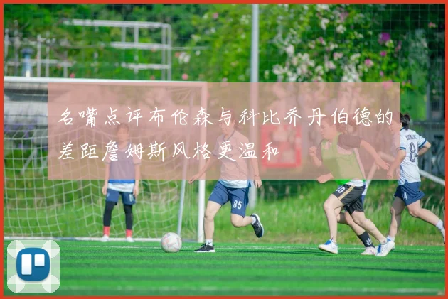 名嘴点评布伦森与科比乔丹伯德的差距詹姆斯风格更温和