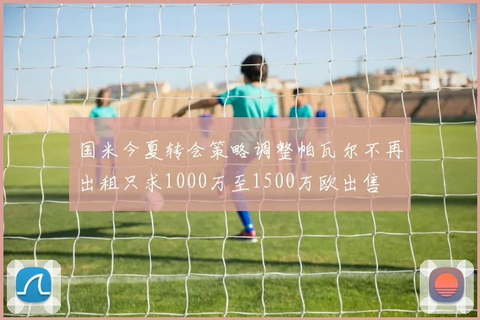 国米今夏转会策略调整帕瓦尔不再出租只求1000万至1500万欧出售