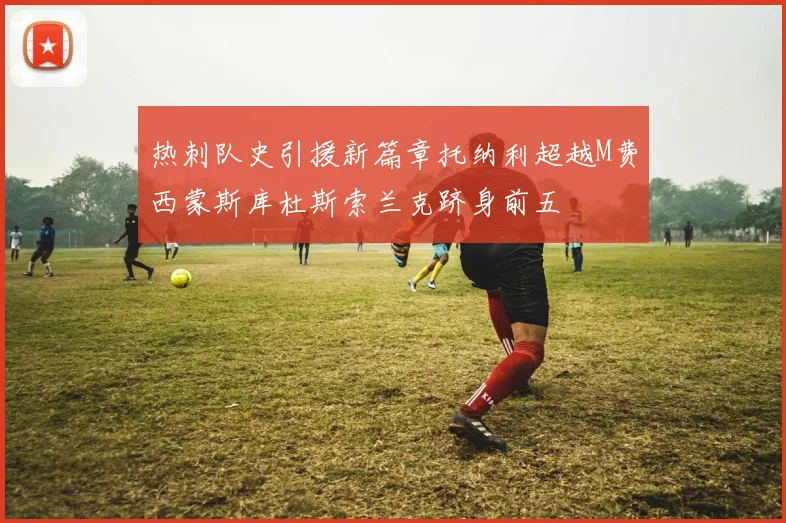 热刺队史引援新篇章托纳利超越M费西蒙斯库杜斯索兰克跻身前五