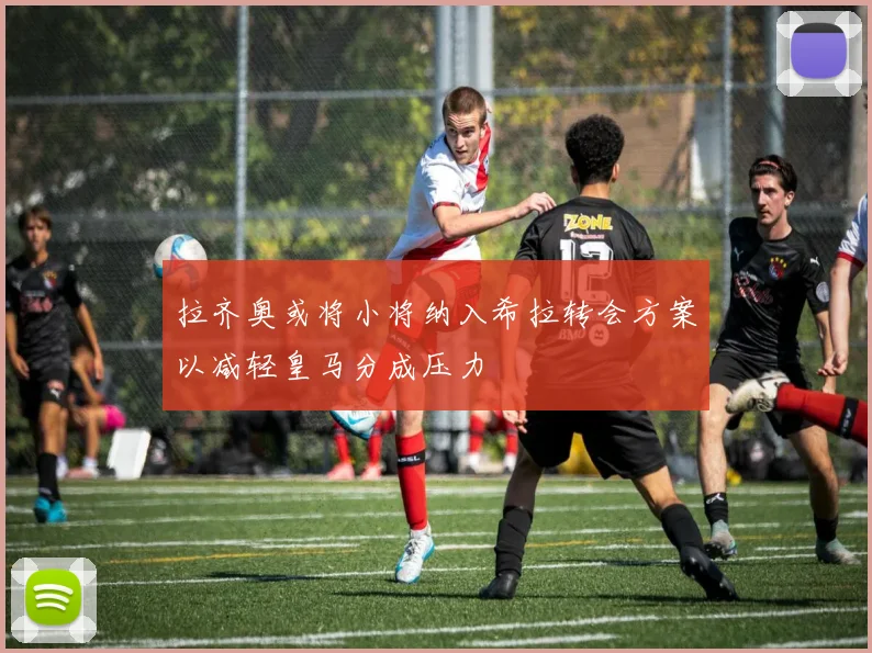 拉齐奥或将小将纳入希拉转会方案以减轻皇马分成压力