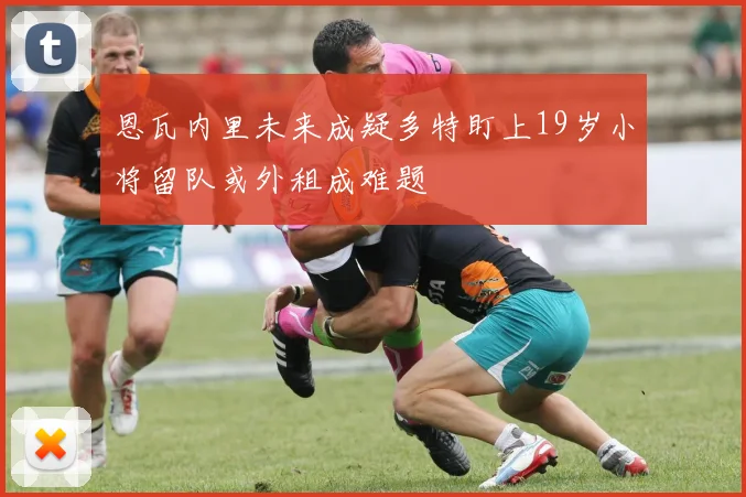 恩瓦内里未来成疑多特盯上19岁小将留队或外租成难题