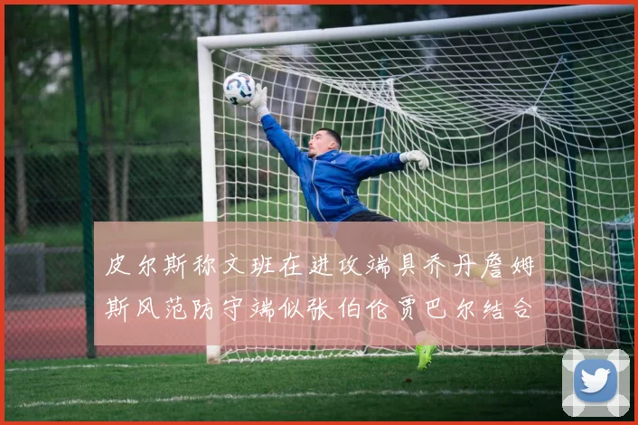 皮尔斯称文班在进攻端具乔丹詹姆斯风范防守端似张伯伦贾巴尔结合