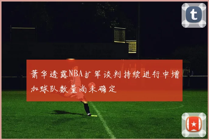 萧华透露NBA扩军谈判持续进行中增加球队数量尚未确定