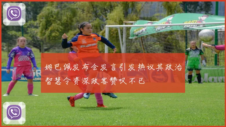 姆巴佩发布会发言引发热议其政治智慧令资深政客赞叹不已