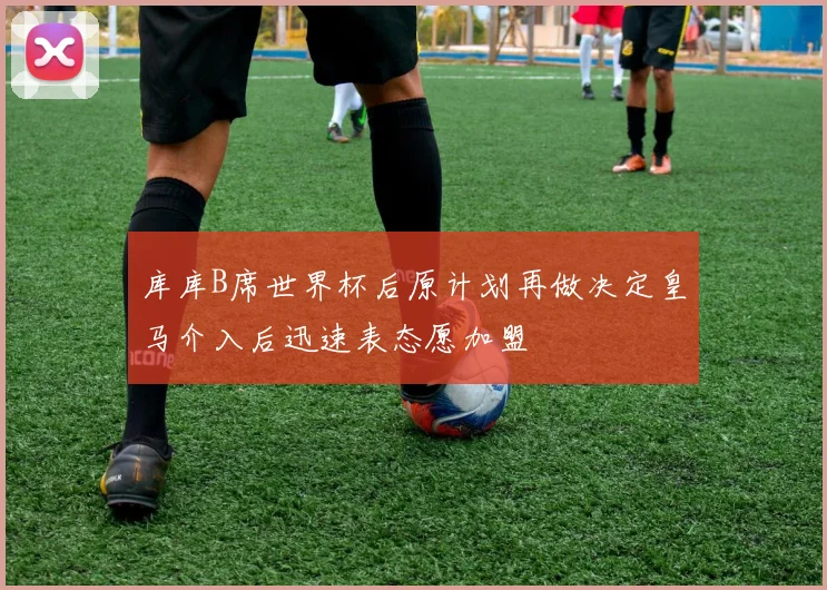 库库B席世界杯后原计划再做决定皇马介入后迅速表态愿加盟