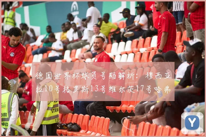 德国世界杯球员号码解析：穆西亚拉10号格罗斯13号维尔茨17号哈弗茨7号的背后故事