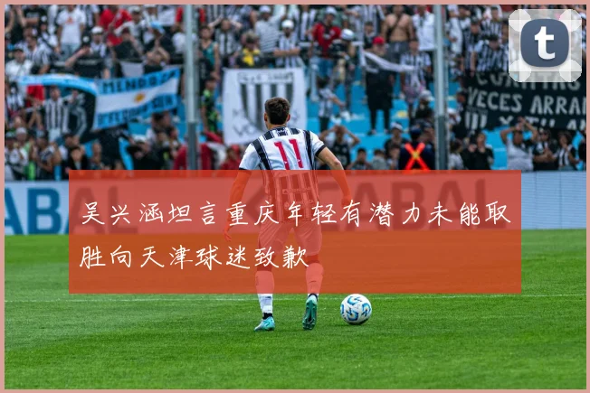 吴兴涵坦言重庆年轻有潜力未能取胜向天津球迷致歉