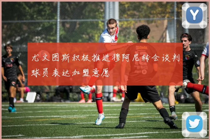 尤文图斯积极推进穆阿尼转会谈判球员表达加盟意愿