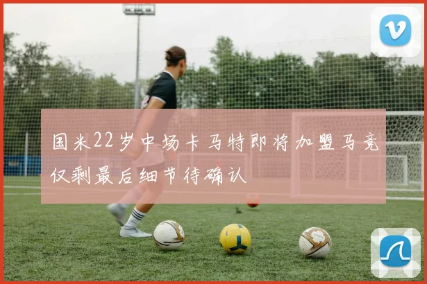国米22岁中场卡马特即将加盟马竞仅剩最后细节待确认