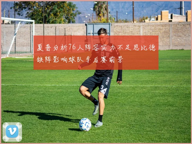 夏普分析76人阵容实力不足恩比德缺阵影响球队季后赛前景
