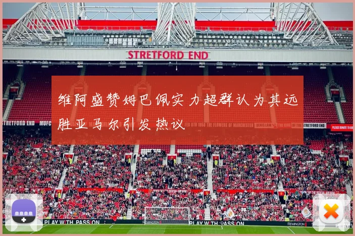 维阿盛赞姆巴佩实力超群认为其远胜亚马尔引发热议