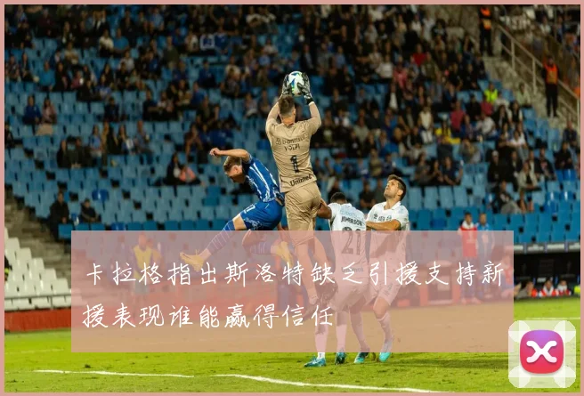 卡拉格指出斯洛特缺乏引援支持新援表现谁能赢得信任
