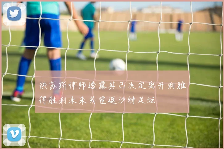 热苏斯律师透露其已决定离开利雅得胜利未来或重返沙特足坛