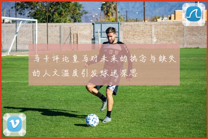马卡评论皇马对未来的执念与缺失的人文温度引发球迷深思