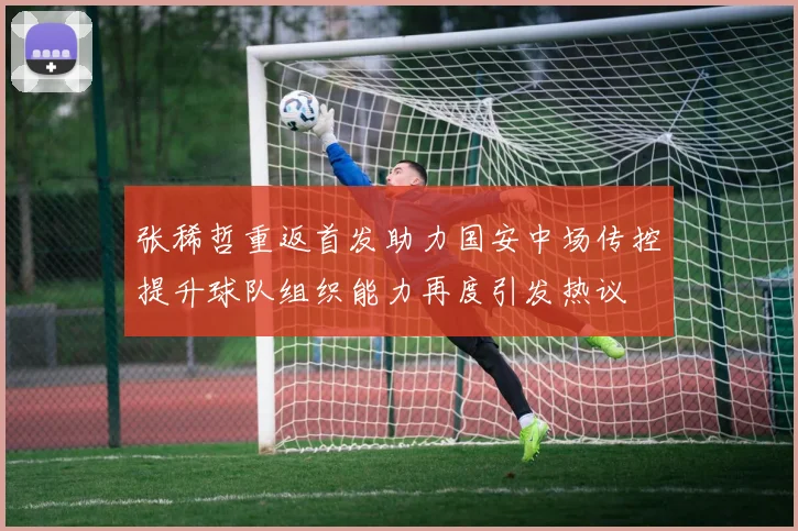 张稀哲重返首发助力国安中场传控提升球队组织能力再度引发热议