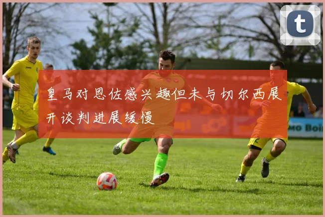 皇马对恩佐感兴趣但未与切尔西展开谈判进展缓慢